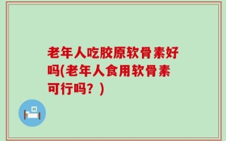 老年人吃胶原软骨素好吗(老年人食用软骨素可行吗？)