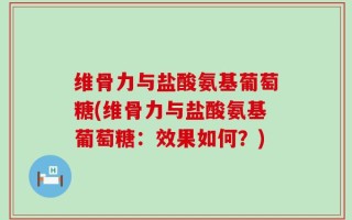 维骨力与盐酸氨基葡萄糖(维骨力与盐酸氨基葡萄糖：效果如何？)