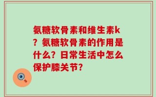 氨糖软骨素和维生素k？氨糖软骨素的作用是什么？日常生活中怎么保护膝关节？