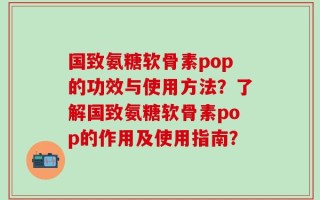 国致氨糖软骨素pop的功效与使用方法？了解国致氨糖软骨素pop的作用及使用指南？