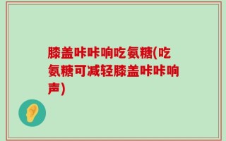 膝盖咔咔响吃氨糖(吃氨糖可减轻膝盖咔咔响声)