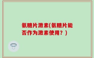 氨糖片激素(氨糖片能否作为激素使用？)