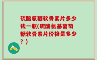 硫酸氨糖软骨素片多少钱一瓶(硫酸氨基葡萄糖软骨素片价格是多少？)