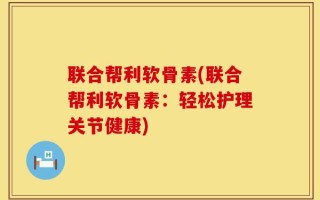 联合帮利软骨素(联合帮利软骨素：轻松护理关节健康)