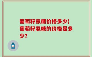 葡萄籽氨糖价格多少(葡萄籽氨糖的价格是多少？