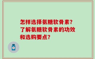 怎样选择氨糖软骨素？了解氨糖软骨素的功效和选购要点？