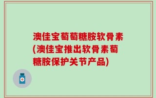 澳佳宝萄萄糖胺软骨素(澳佳宝推出软骨素萄糖胺保护关节产品)