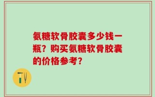 氨糖软骨胶囊多少钱一瓶？购买氨糖软骨胶囊的价格参考？