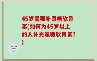45岁需要补氨糖软骨素(如何为45岁以上的人补充氨糖软骨素？)