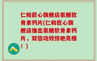 仁和匠心旗舰店氨糖软骨素钙片(仁和匠心旗舰店推出氨糖软骨素钙片，双倍功效惊艳亮相！)
