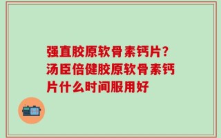 强直胶原软骨素钙片？汤臣倍健胶原软骨素钙片什么时间服用好
