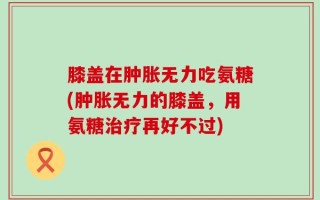 膝盖在肿胀无力吃氨糖(肿胀无力的膝盖，用氨糖治疗再好不过)