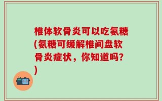 椎体软骨炎可以吃氨糖(氨糖可缓解椎间盘软骨炎症状，你知道吗？)