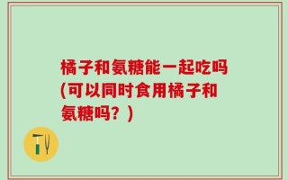 橘子和氨糖能一起吃吗(可以同时食用橘子和氨糖吗？)