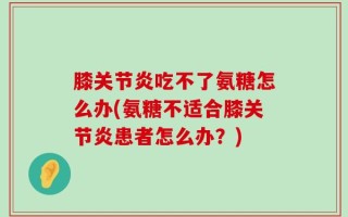 膝关节炎吃不了氨糖怎么办(氨糖不适合膝关节炎患者怎么办？)