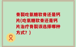 骨裂吃氨糖软骨还是钙片(吃氨糖软骨还是钙片治疗骨裂该选择哪种方式？)