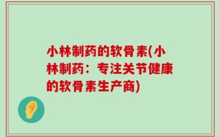 小林制药的软骨素(小林制药：专注关节健康的软骨素生产商)