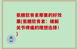 氨糖软骨素那里的好效果(氨糖软骨素：缓解关节疼痛的理想选择！)