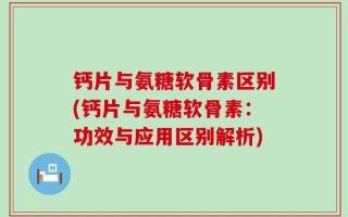 钙片与氨糖软骨素区别(钙片与氨糖软骨素：功效与应用区别解析)