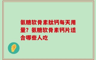 氨糖软骨素肽钙每天用量？氨糖软骨素钙片适合哪些人吃