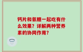 钙片和氨糖一起吃有什么效果？详解两种营养素的协同作用？