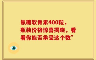 氨糖软骨素400粒，瓶装价格惊喜揭晓，看看你能否承受这个数”