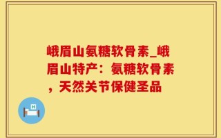 峨眉山氨糖软骨素_峨眉山特产：氨糖软骨素，天然关节保健圣品