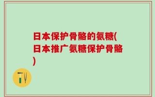 日本保护骨骼的氨糖(日本推广氨糖保护骨骼)