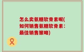 怎么卖氨糖软骨素呢(如何销售氨糖软骨素：最佳销售策略)