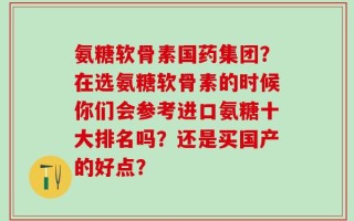 氨糖软骨素国药集团？在选氨糖软骨素的时候你们会参考进口氨糖十大排名吗？还是买国产的好点？