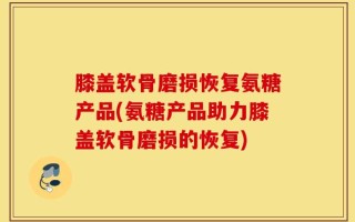 膝盖软骨磨损恢复氨糖产品(氨糖产品助力膝盖软骨磨损的恢复)