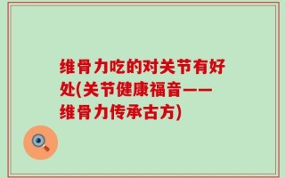 维骨力吃的对关节有好处(关节健康福音——维骨力传承古方)