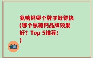 氨糖钙哪个牌子好得快(哪个氨糖钙品牌效果好？Top 5推荐！)