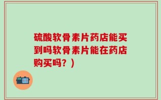 硫酸软骨素片药店能买到吗软骨素片能在药店购买吗？)