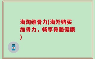 海淘维骨力(海外购买维骨力，畅享骨骼健康)
