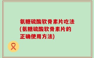 氨糖硫酸软骨素片吃法(氨糖硫酸软骨素片的正确使用方法)