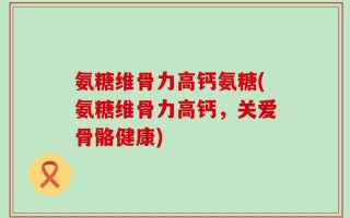 氨糖维骨力高钙氨糖(氨糖维骨力高钙，关爱骨骼健康)