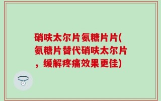 硝呋太尔片氨糖片片(氨糖片替代硝呋太尔片，缓解疼痛效果更佳)