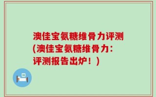 澳佳宝氨糖维骨力评测(澳佳宝氨糖维骨力：评测报告出炉！)