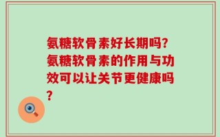 氨糖软骨素好长期吗？氨糖软骨素的作用与功效可以让关节更健康吗？