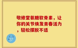 敬修堂氨糖软骨素，让你的关节焕发青春活力，轻松摆脱不适