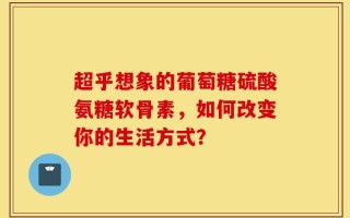 超乎想象的葡萄糖硫酸氨糖软骨素，如何改变你的生活方式？