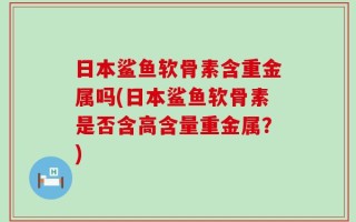 日本鲨鱼软骨素含重金属吗(日本鲨鱼软骨素是否含高含量重金属？)