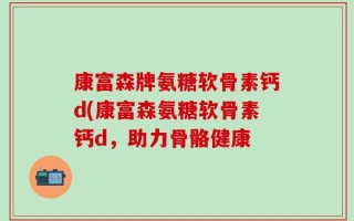 康富森牌氨糖软骨素钙d(康富森氨糖软骨素钙d，助力骨骼健康