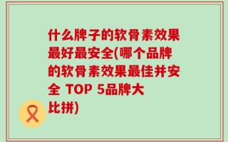 什么牌子的软骨素效果最好最安全(哪个品牌的软骨素效果最佳并安全 TOP 5品牌大比拼)