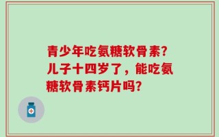 青少年吃氨糖软骨素？儿子十四岁了，能吃氨糖软骨素钙片吗？