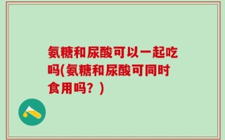 氨糖和尿酸可以一起吃吗(氨糖和尿酸可同时食用吗？)