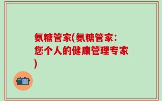 氨糖管家(氨糖管家：您个人的健康管理专家)
