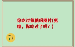 你吃过氨糖吗图片(氨糖，你吃过了吗？)