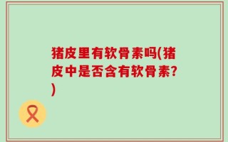 猪皮里有软骨素吗(猪皮中是否含有软骨素？)